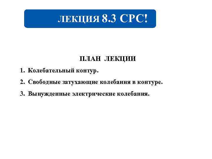ЛЕКЦИЯ 8. 3 CРC! ПЛАН ЛЕКЦИИ 1. Колебательный контур. 2. Свободные затухающие колебания в