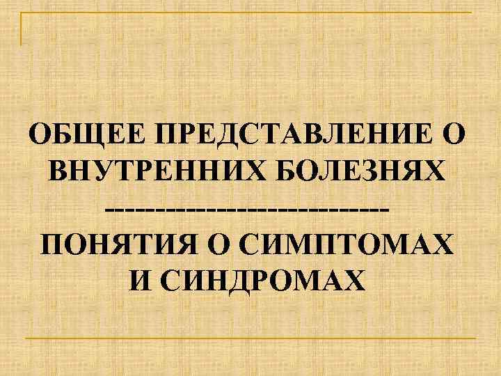 ОБЩЕЕ ПРЕДСТАВЛЕНИЕ О ВНУТРЕННИХ БОЛЕЗНЯХ --------------ПОНЯТИЯ О СИМПТОМАХ И СИНДРОМАХ 