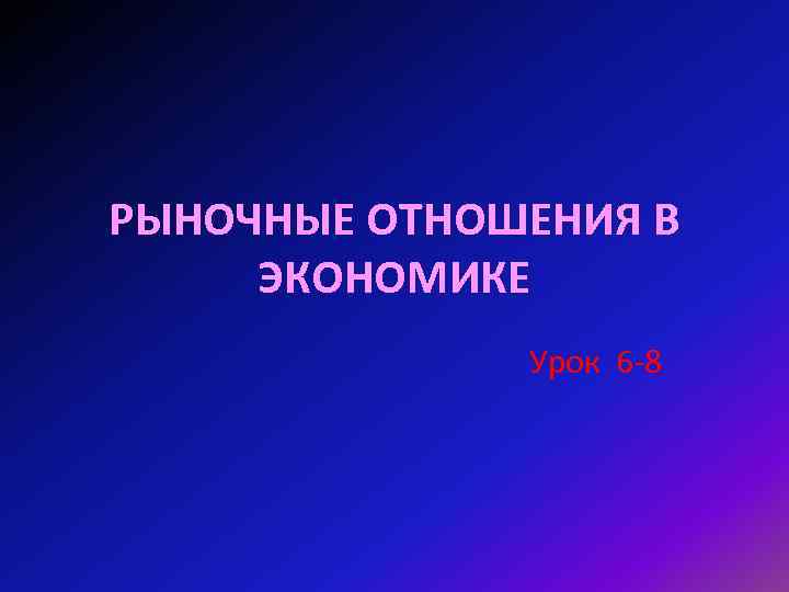 РЫНОЧНЫЕ ОТНОШЕНИЯ В ЭКОНОМИКЕ Урок 6 -8 