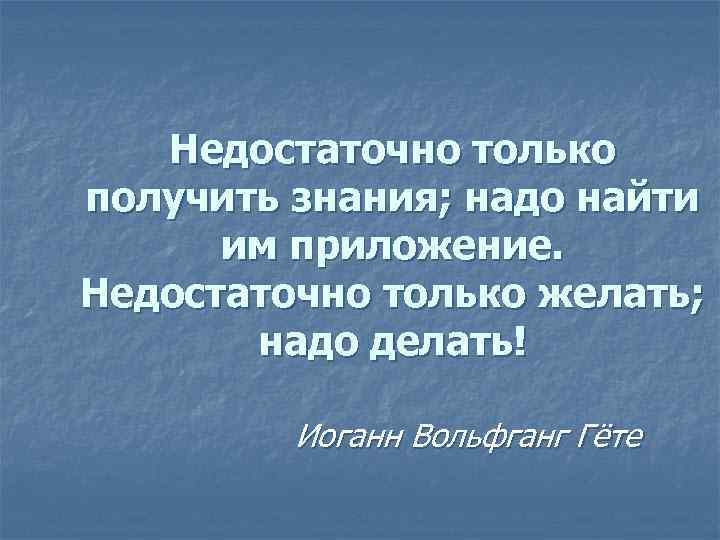 Недостаточно только получить знания; надо найти им приложение. Недостаточно только желать; надо делать! Иоганн