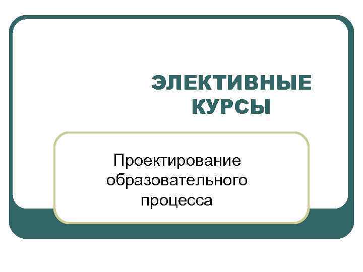 ЭЛЕКТИВНЫЕ КУРСЫ Проектирование образовательного процесса 