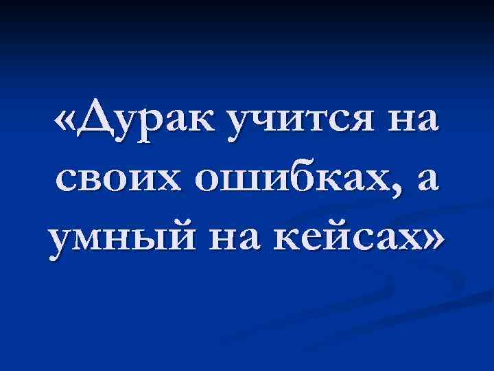  «Дурак учится на своих ошибках, а умный на кейсах» 