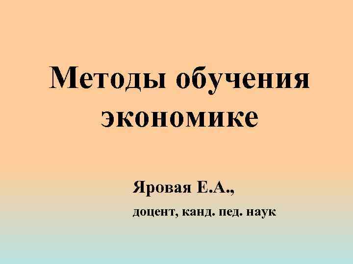 Методы обучения экономике Яровая Е. А. , доцент, канд. пед. наук 