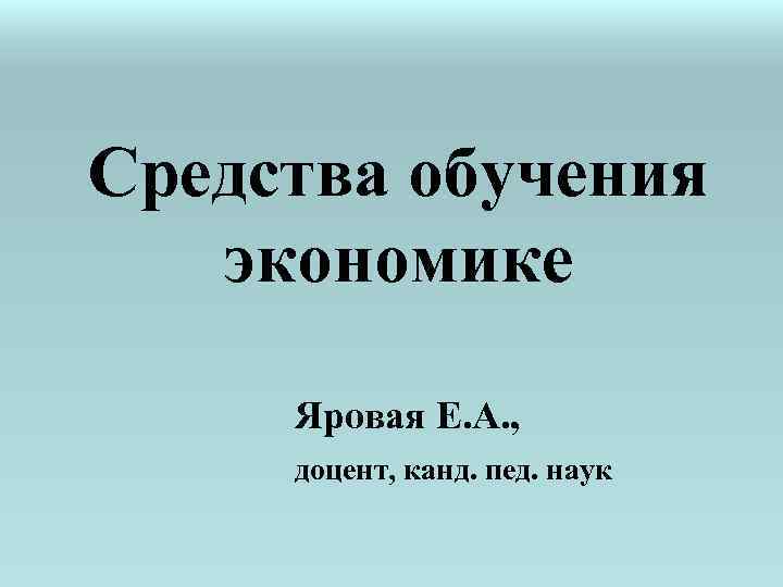 Средства обучения экономике Яровая Е. А. , доцент, канд. пед. наук 