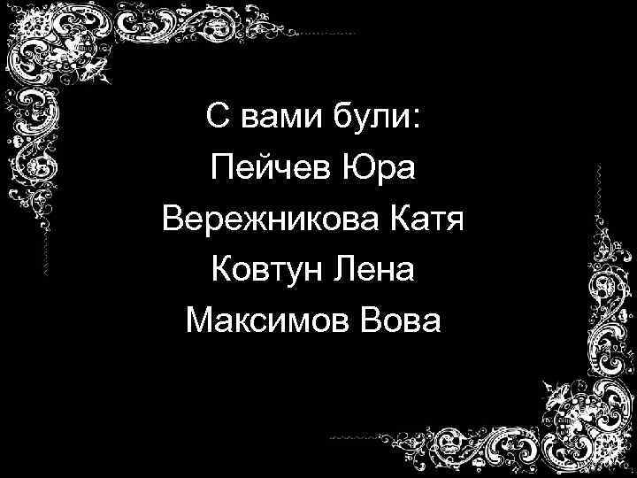 С вами були: Пейчев Юра Вережникова Катя Ковтун Лена Максимов Вова 