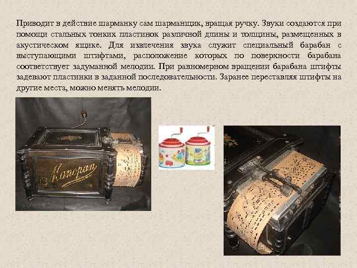 Приводит в действие шарманку сам шарманщик, вращая ручку. Звуки создаются при помощи стальных тонких
