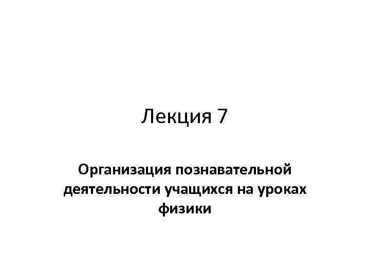 Лекция 7 Организация познавательной деятельности учащихся на уроках физики 
