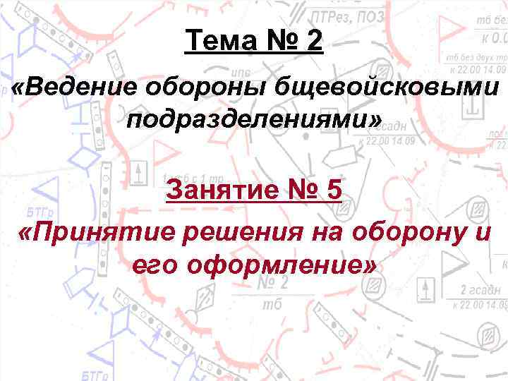Тема № 2 «Ведение обороны бщевойсковыми подразделениями» Занятие № 5 «Принятие решения на оборону