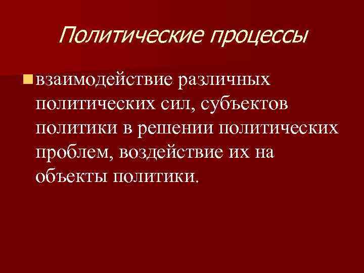 Политические процессы n взаимодействие различных политических сил, субъектов политики в решении политических проблем, воздействие