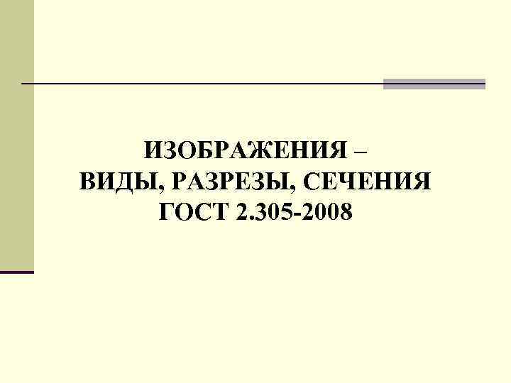 ИЗОБРАЖЕНИЯ – ВИДЫ, РАЗРЕЗЫ, СЕЧЕНИЯ ГОСТ 2. 305 -2008 