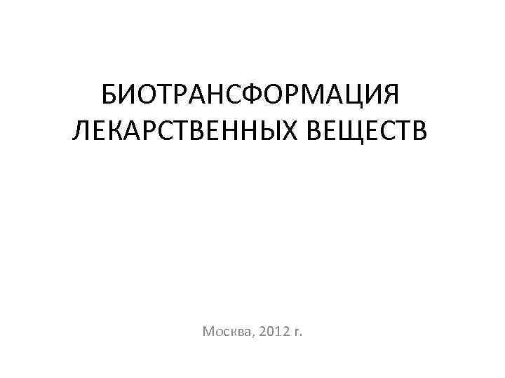 БИОТРАНСФОРМАЦИЯ ЛЕКАРСТВЕННЫХ ВЕЩЕСТВ Москва, 2012 г. 