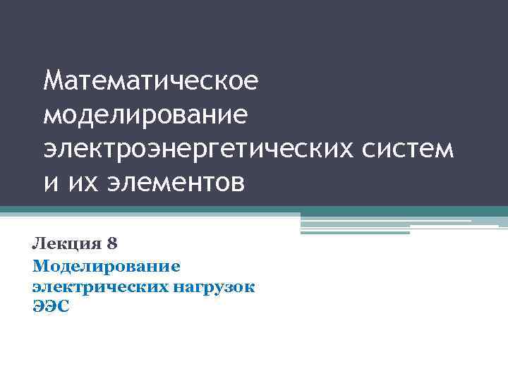 Математическое моделирование электроэнергетических систем и их элементов Лекция 8 Моделирование электрических нагрузок ЭЭС 