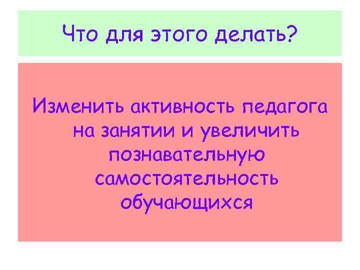  Что для этого делать? Изменить активность педагога на занятии и увеличить познавательную самостоятельность