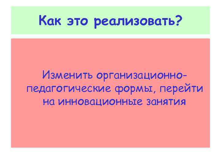  Как это реализовать? Изменить организационно- педагогические формы, перейти на инновационные занятия 