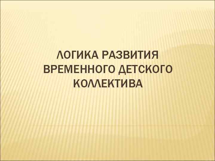 ЛОГИКА РАЗВИТИЯ ВРЕМЕННОГО ДЕТСКОГО КОЛЛЕКТИВА 