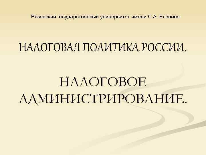 Рязанский государственный университет имени С. А. Есенина НАЛОГОВАЯ ПОЛИТИКА РОССИИ. НАЛОГОВОЕ АДМИНИСТРИРОВАНИЕ. 
