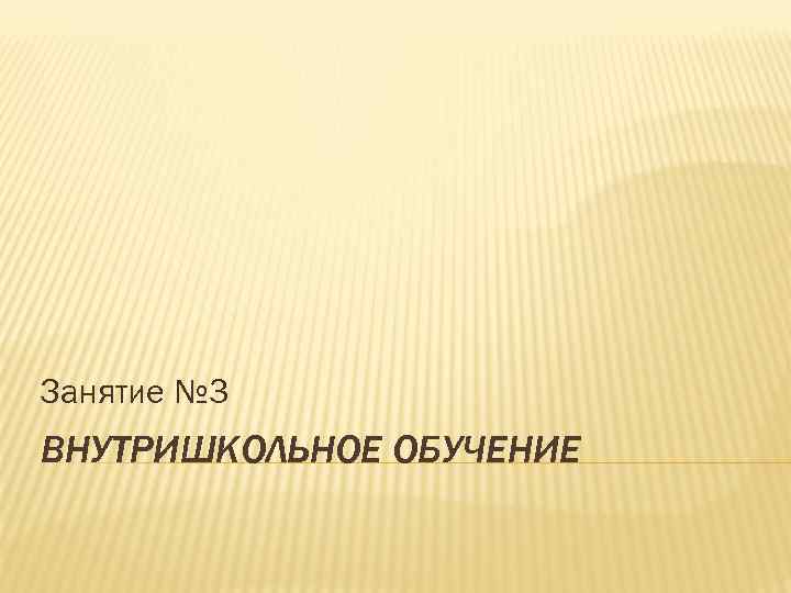 Занятие № 3 ВНУТРИШКОЛЬНОЕ ОБУЧЕНИЕ 