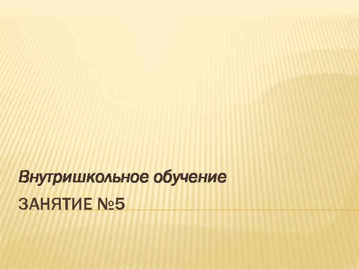 Внутришкольное обучение ЗАНЯТИЕ № 5 