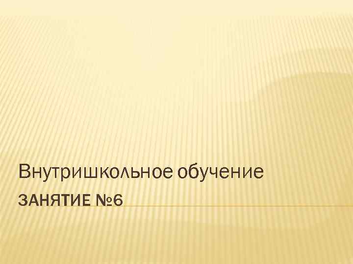 Внутришкольное обучение ЗАНЯТИЕ № 6 