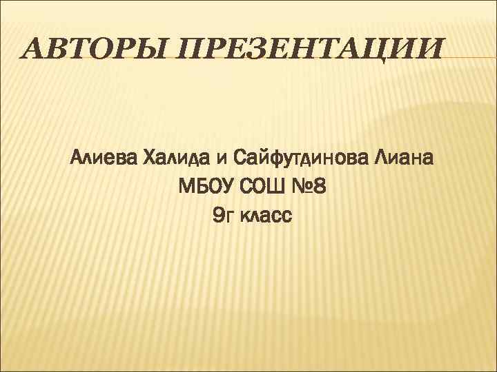 АВТОРЫ ПРЕЗЕНТАЦИИ Алиева Халида и Сайфутдинова Лиана МБОУ СОШ № 8 9 г класс