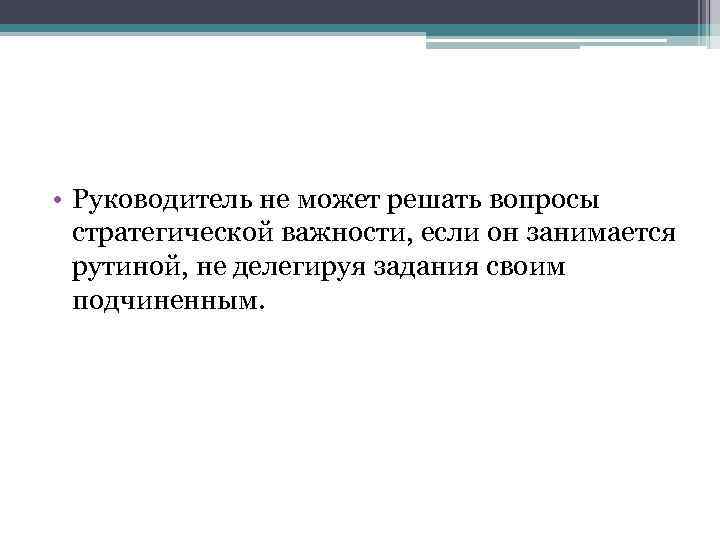  • Руководитель не может решать вопросы стратегической важности, если он занимается рутиной, не