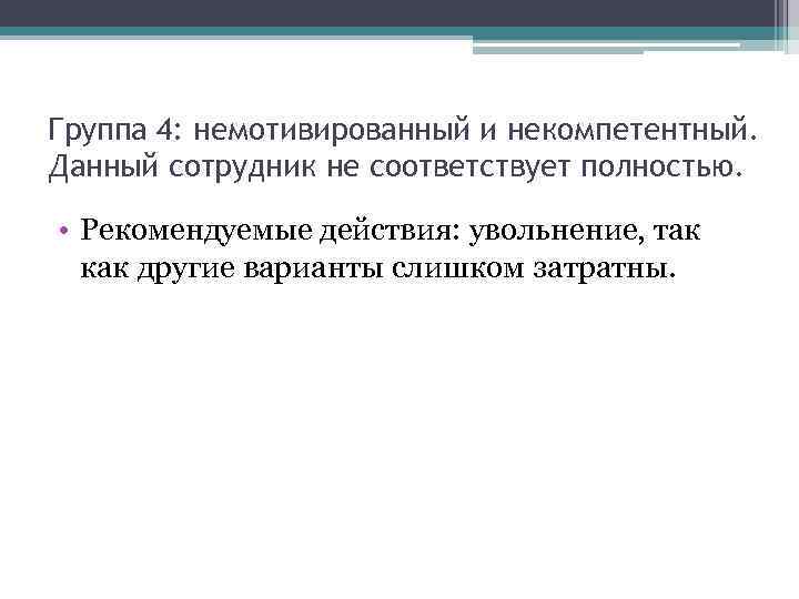 Группа 4: немотивированный и некомпетентный. Данный сотрудник не соответствует полностью. • Рекомендуемые действия: увольнение,