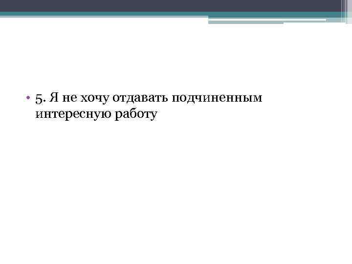  • 5. Я не хочу отдавать подчиненным интересную работу 