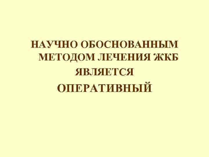НАУЧНО ОБОСНОВАННЫМ МЕТОДОМ ЛЕЧЕНИЯ ЖКБ ЯВЛЯЕТСЯ ОПЕРАТИВНЫЙ 