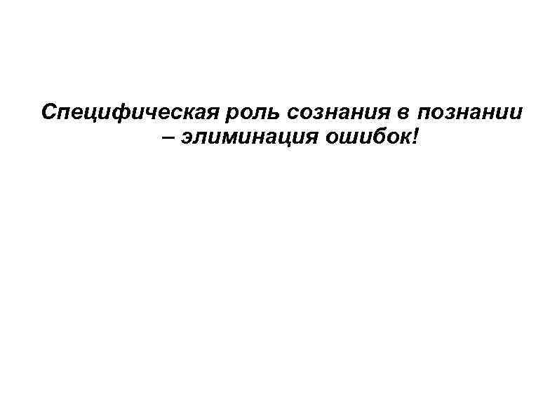 Специфическая роль сознания в познании – элиминация ошибок! 