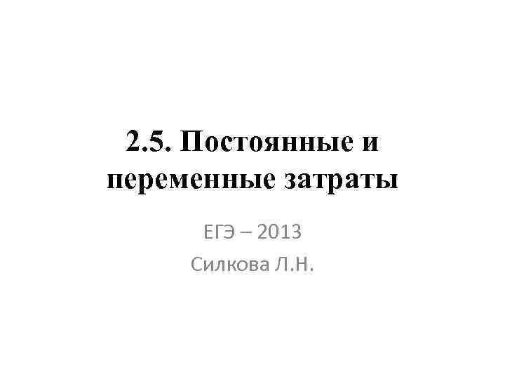 2. 5. Постоянные и переменные затраты ЕГЭ – 2013 Силкова Л. Н. 