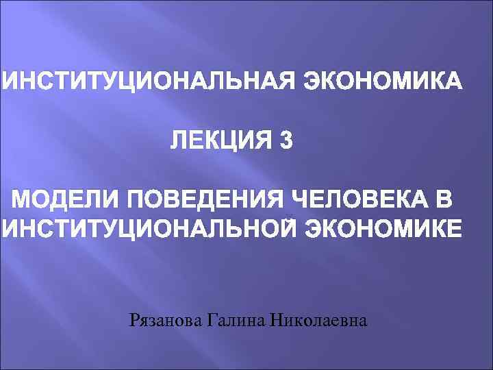 ИНСТИТУЦИОНАЛЬНАЯ ЭКОНОМИКА ЛЕКЦИЯ 3 МОДЕЛИ ПОВЕДЕНИЯ ЧЕЛОВЕКА В ИНСТИТУЦИОНАЛЬНОЙ ЭКОНОМИКЕ Рязанова Галина Николаевна 