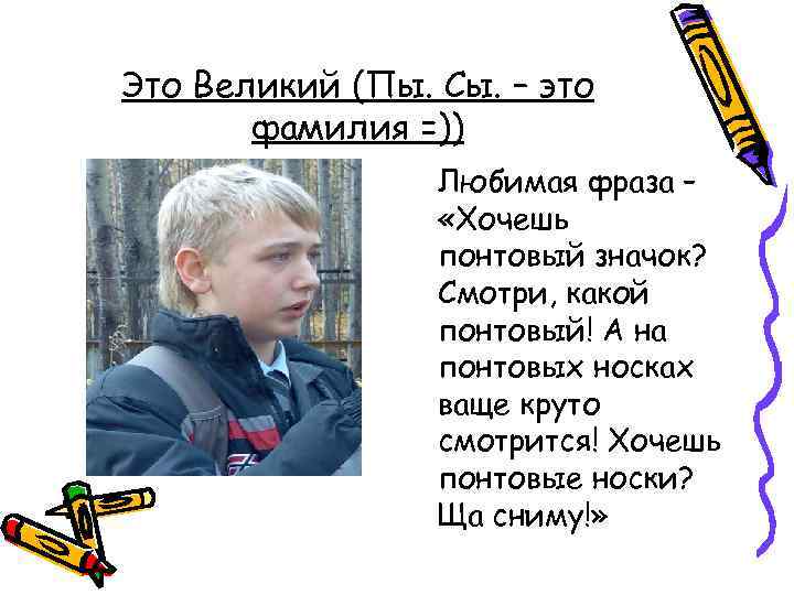 Это Великий (Пы. Сы. – это фамилия =)) Любимая фраза – «Хочешь понтовый значок?