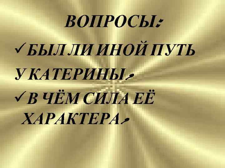 ВОПРОСЫ: üБЫЛ ЛИ ИНОЙ ПУТЬ У КАТЕРИНЫ? üВ ЧЁМ СИЛА ЕЁ ХАРАКТЕРА? 