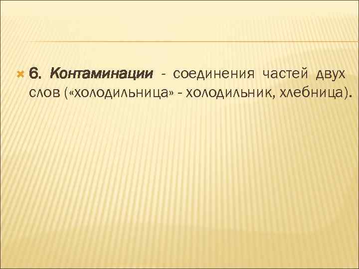  6. Контаминации - соединения частей двух слов ( «холодильница» - холодильник, хлебница). 