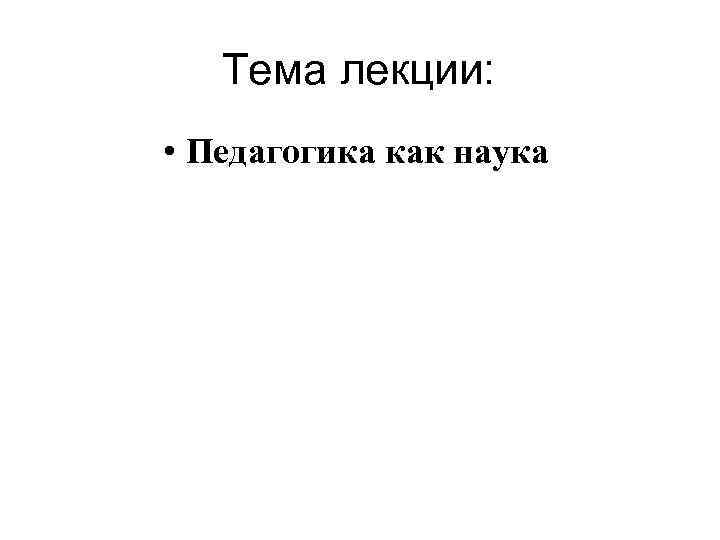 Тема лекции: • Педагогика как наука 
