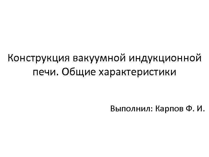 Конструкция вакуумной индукционной печи. Общие характеристики Выполнил: Карпов Ф. И. 