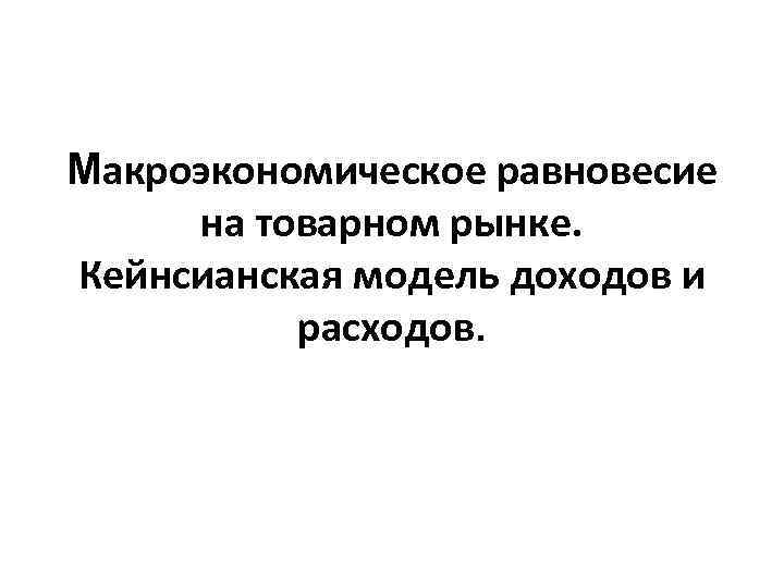 Макроэкономическое равновесие на товарном рынке. Кейнсианская модель доходов и расходов. 