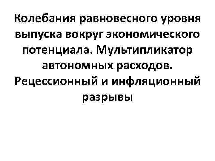 Колебания равновесного уровня выпуска вокруг экономического потенциала. Мультипликатор автономных расходов. Рецессионный и инфляционный разрывы