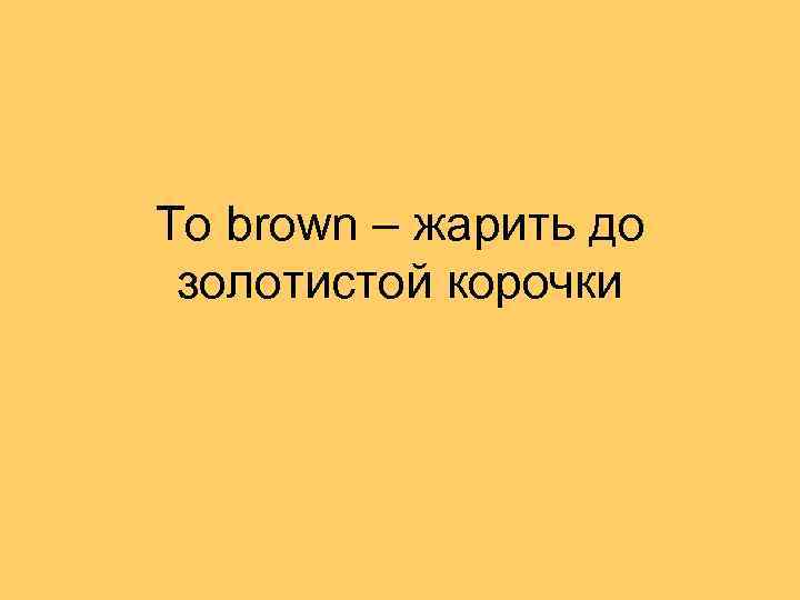 To brown – жарить до золотистой корочки 