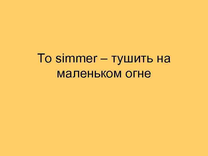 To simmer – тушить на маленьком огне 