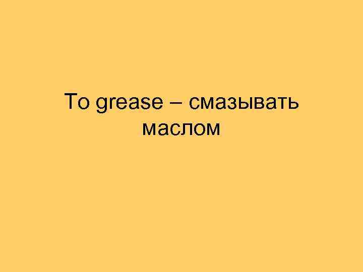 To grease – смазывать маслом 