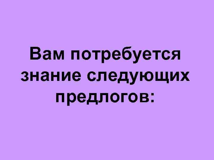 Вам потребуется знание следующих предлогов: 