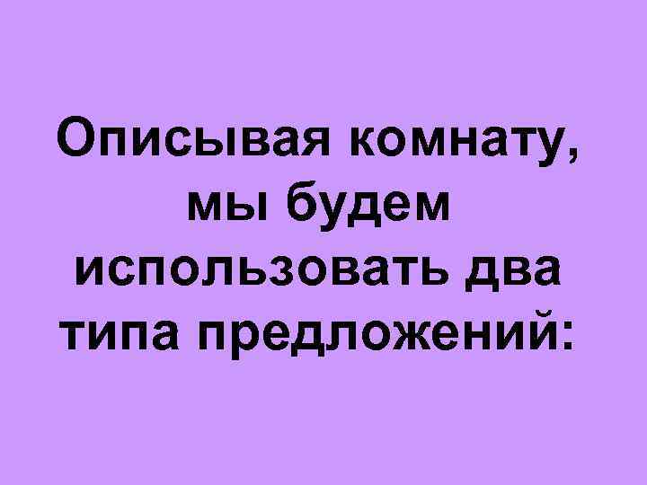 Описывая комнату, мы будем использовать два типа предложений: 