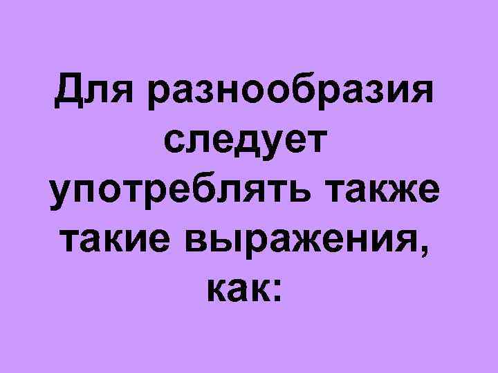 Для разнообразия следует употреблять также такие выражения, как: 