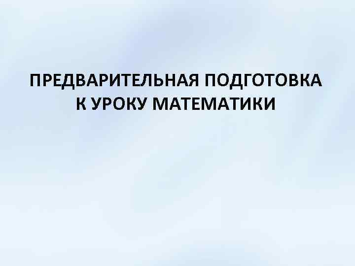 ПРЕДВАРИТЕЛЬНАЯ ПОДГОТОВКА К УРОКУ МАТЕМАТИКИ 
