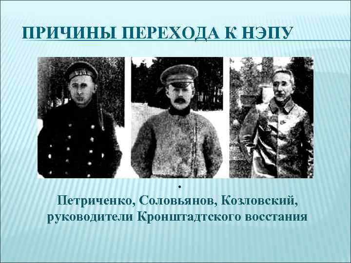 ПРИЧИНЫ ПЕРЕХОДА К НЭПУ . Петриченко, Соловьянов, Козловский, руководители Кронштадтского восстания 