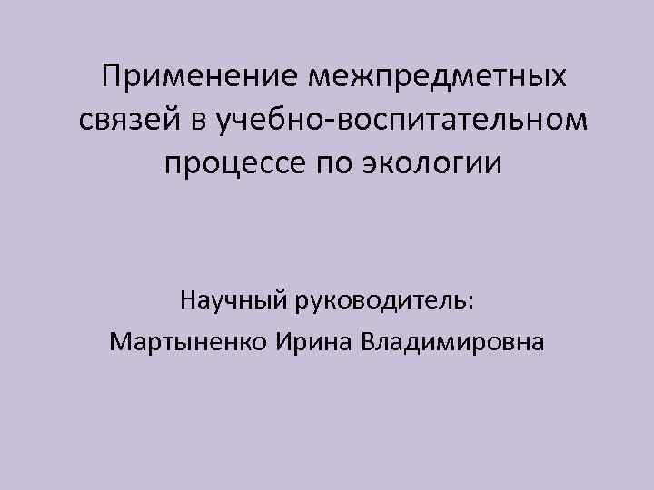 Применение межпредметных связей в учебно-воспитательном процессе по экологии Научный руководитель: Мартыненко Ирина Владимировна 