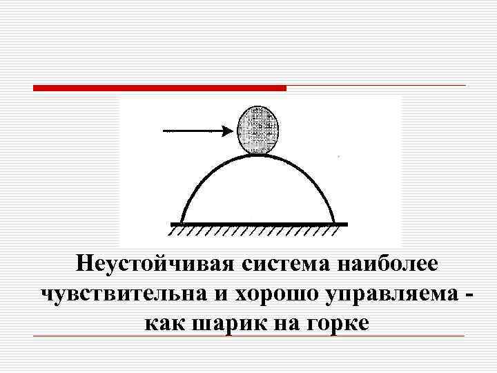 Неустойчивая система наиболее чувствительна и хорошо управляема как шарик на горке 