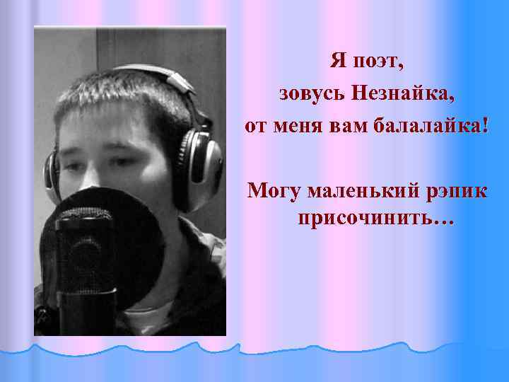 Я поэт, зовусь Незнайка, от меня вам балалайка! Могу маленький рэпик присочинить… 