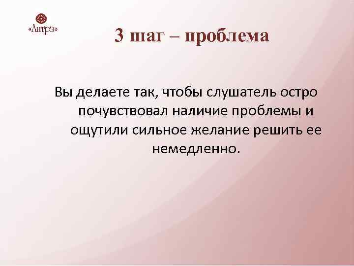 3 шаг – проблема Вы делаете так, чтобы слушатель остро почувствовал наличие проблемы и